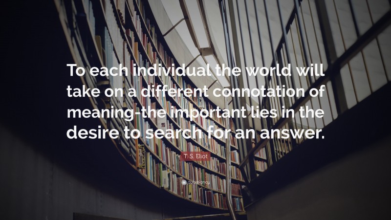 T. S. Eliot Quote: “To each individual the world will take on a different connotation of meaning-the important lies in the desire to search for an answer.”