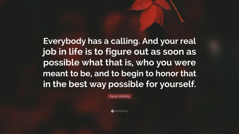 Oprah Winfrey Quote: “Everybody has a calling. And your real job in life is to figure out as soon as possible what that is, who you were meant to be, and to begin to honor that in the best way possible for yourself.”