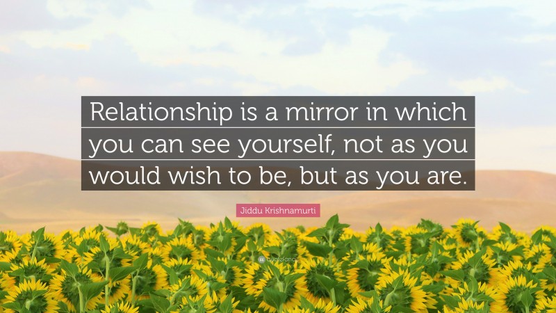 Jiddu Krishnamurti Quote: “Relationship is a mirror in which you can see yourself, not as you would wish to be, but as you are.”