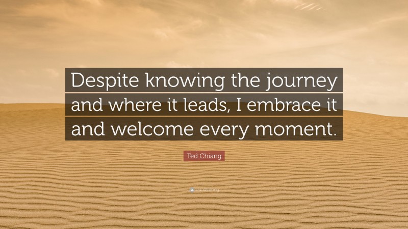 Ted Chiang Quote: “Despite knowing the journey and where it leads, I embrace it and welcome every moment.”