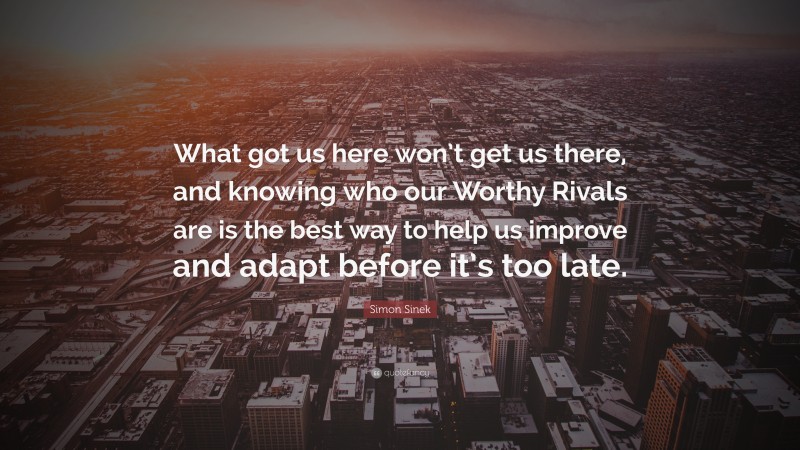 Simon Sinek Quote: “What got us here won’t get us there, and knowing who our Worthy Rivals are is the best way to help us improve and adapt before it’s too late.”