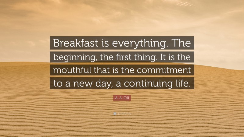 A. A. Gill Quote: “Breakfast is everything. The beginning, the first thing. It is the mouthful that is the commitment to a new day, a continuing life.”