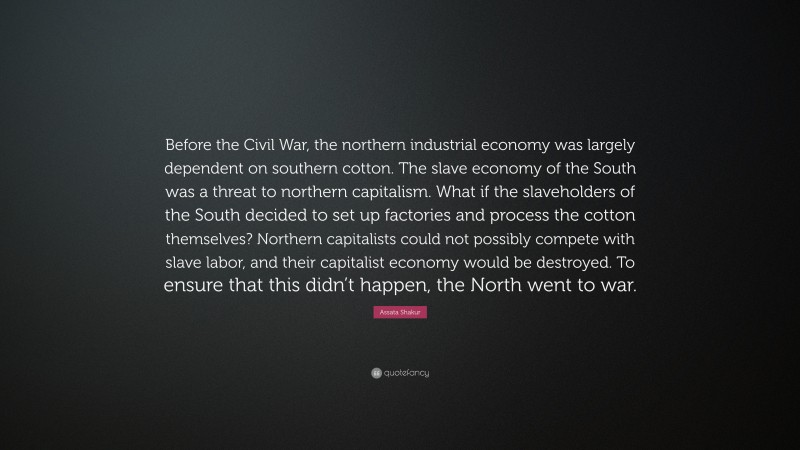 Assata Shakur Quote: “Before the Civil War, the northern industrial economy was largely dependent on southern cotton. The slave economy of the South was a threat to northern capitalism. What if the slaveholders of the South decided to set up factories and process the cotton themselves? Northern capitalists could not possibly compete with slave labor, and their capitalist economy would be destroyed. To ensure that this didn’t happen, the North went to war.”