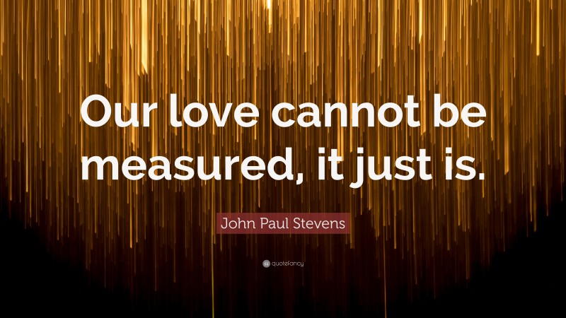 John Paul Stevens Quote: “Our love cannot be measured, it just is.”