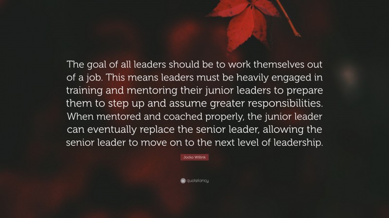 Jocko Willink Quote: “The goal of all leaders should be to work themselves out of a job. This means leaders must be heavily engaged in training and mentoring their junior leaders to prepare them to step up and assume greater responsibilities. When mentored and coached properly, the junior leader can eventually replace the senior leader, allowing the senior leader to move on to the next level of leadership.”
