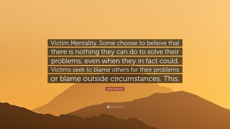 Mark Manson Quote: “Victim Mentality. Some choose to believe that there is nothing they can do to solve their problems, even when they in fact could. Victims seek to blame others for their problems or blame outside circumstances. This.”