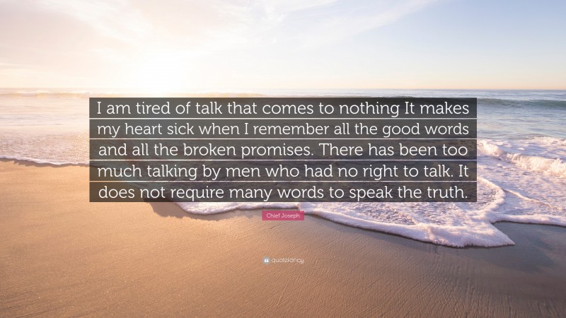 Chief Joseph Quote: “I am tired of talk that comes to nothing It makes my heart sick when I remember all the good words and all the broken promises. There has been too much talking by men who had no right to talk. It does not require many words to speak the truth.”