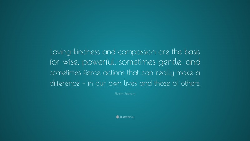 Sharon Salzberg Quote: “Loving-kindness and compassion are the basis for wise, powerful, sometimes gentle, and sometimes fierce actions that can really make a difference – in our own lives and those of others.”