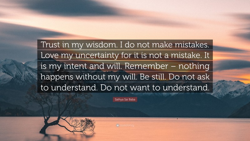 Sathya Sai Baba Quote: “Trust in my wisdom. I do not make mistakes. Love my uncertainty for it is not a mistake. It is my intent and will. Remember – nothing happens without my will. Be still. Do not ask to understand. Do not want to understand.”