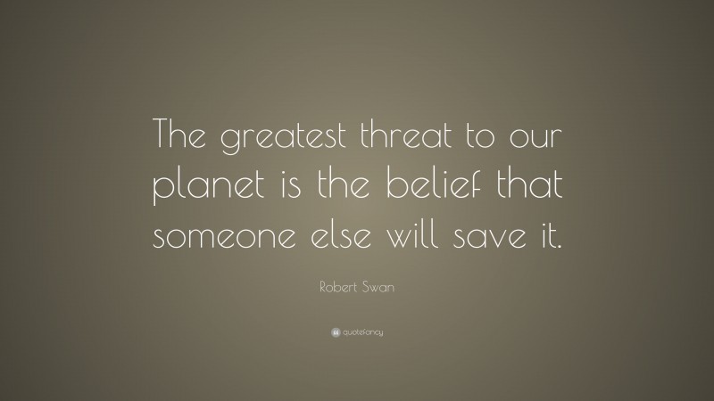 Robert Swan Quote: “The greatest threat to our planet is the belief that someone else will save it.”