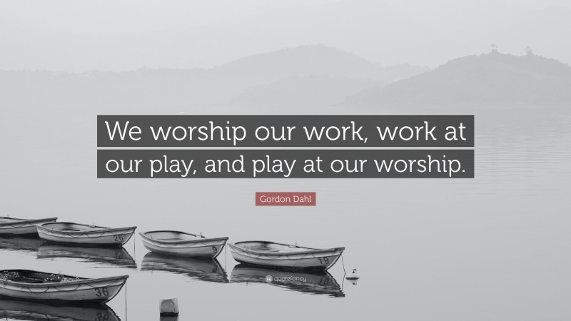Gordon Dahl Quote: “We worship our work, work at our play, and play at our worship.”