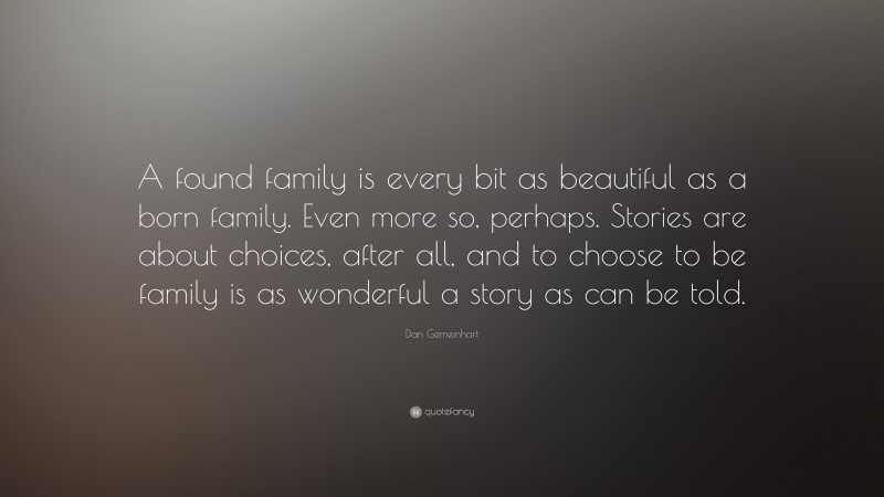 Dan Gemeinhart Quote: “A found family is every bit as beautiful as a born family. Even more so, perhaps. Stories are about choices, after all, and to choose to be family is as wonderful a story as can be told.”