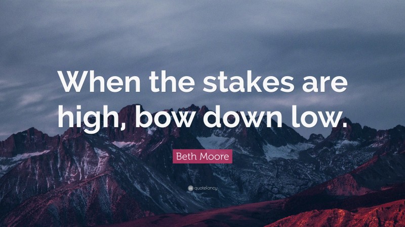 Beth Moore Quote: “When the stakes are high, bow down low.”