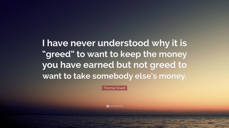 Thomas Sowell Quote: “I have never understood why it is “greed” to want to keep the money you have earned but not greed to want to take somebody else’s money.”