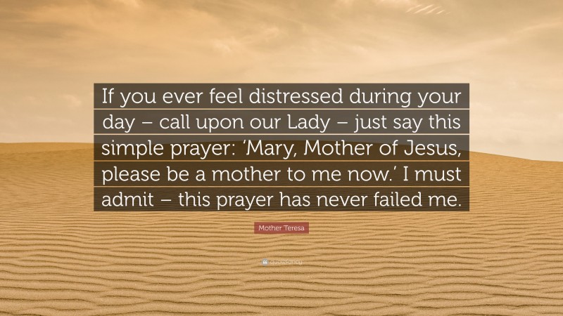 Mother Teresa Quote: “If you ever feel distressed during your day – call upon our Lady – just say this simple prayer: ‘Mary, Mother of Jesus, please be a mother to me now.’ I must admit – this prayer has never failed me.”