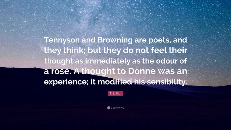 T. S. Eliot Quote: “Tennyson and Browning are poets, and they think; but they do not feel their thought as immediately as the odour of a rose. A thought to Donne was an experience; it modified his sensibility.”