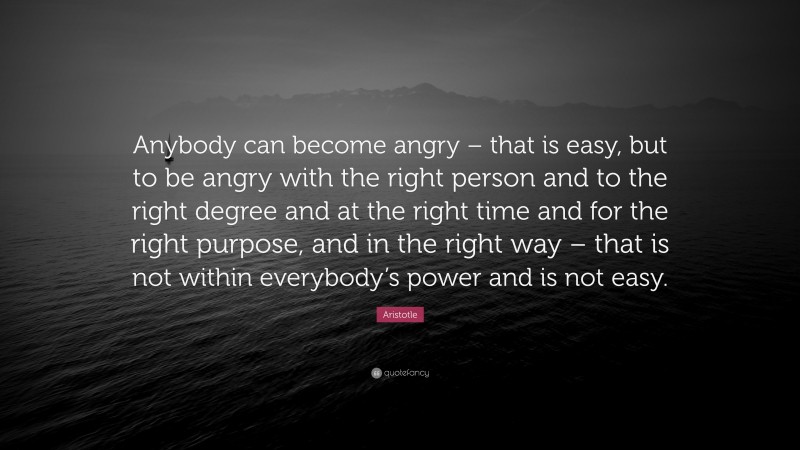 Aristotle Quote: “Anybody can become angry – that is easy, but to be angry with the right person and to the right degree and at the right time and for the right purpose, and in the right way –  that is not within everybody’s power and is not easy.”