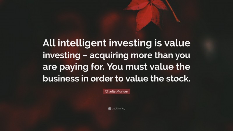 Charlie Munger Quote: “All intelligent investing is value investing – acquiring more than you are paying for. You must value the business in order to value the stock.”