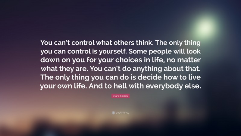 Marie Sexton Quote: “You can’t control what others think. The only thing you can control is yourself. Some people will look down on you for your choices in life, no matter what they are. You can’t do anything about that. The only thing you can do is decide how to live your own life. And to hell with everybody else.”