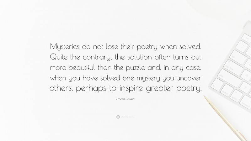 Richard Dawkins Quote: “Mysteries do not lose their poetry when solved. Quite the contrary; the solution often turns out more beautiful than the puzzle and, in any case, when you have solved one mystery you uncover others, perhaps to inspire greater poetry.”