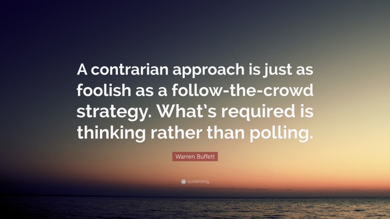 Warren Buffett Quote: “A contrarian approach is just as foolish as a follow-the-crowd strategy. What’s required is thinking rather than polling.”
