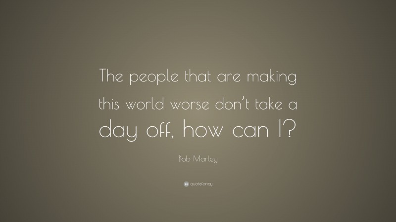 Bob Marley Quote: “The people that are making this world worse don’t take a day off, how can I?”
