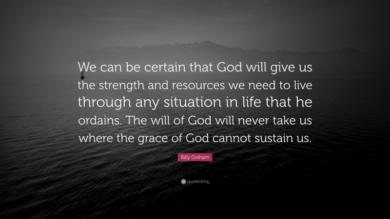 Billy Graham Quote: “We can be certain that God will give us the strength and resources we need to live through any situation in life that he ordains. The will of God will never take us where the grace of God cannot sustain us.”