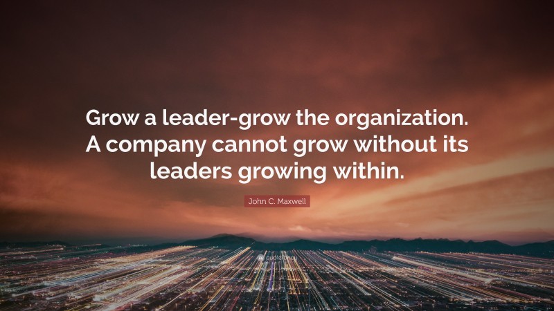 John C. Maxwell Quote: “Grow a leader-grow the organization. A company cannot grow without its leaders growing within.”