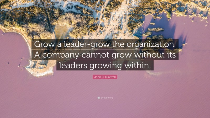 John C. Maxwell Quote: “Grow a leader-grow the organization. A company cannot grow without its leaders growing within.”