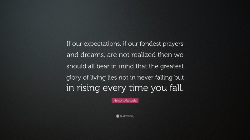 Nelson Mandela Quote: “If our expectations, if our fondest prayers and dreams, are not realized then we should all bear in mind that the greatest glory of living lies not in never falling but in rising every time you fall.”