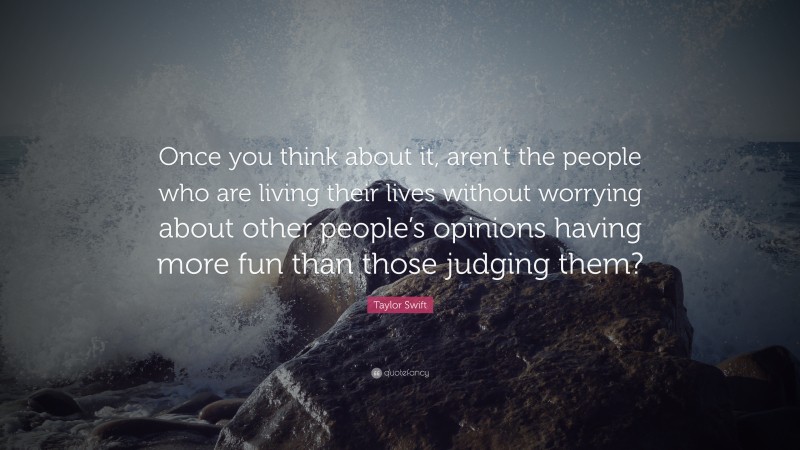 Taylor Swift Quote: “Once you think about it, aren’t the people who are living their lives without worrying about other people’s opinions having more fun than those judging them?”