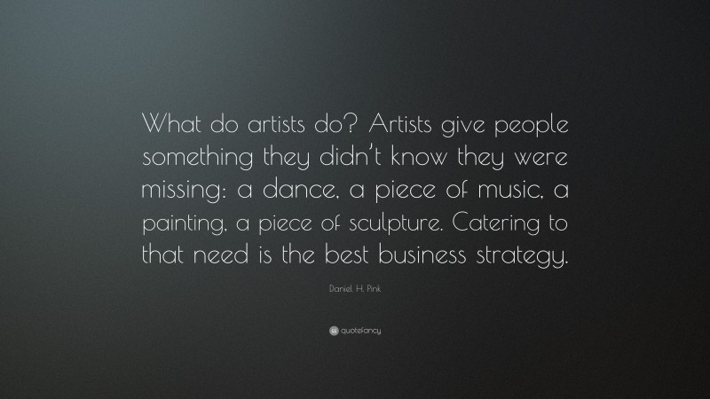 Daniel H. Pink Quote: “What do artists do? Artists give people something they didn’t know they were missing: a dance, a piece of music, a painting, a piece of sculpture. Catering to that need is the best business strategy.”