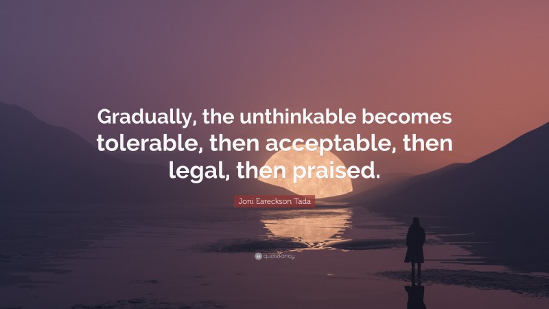 Joni Eareckson Tada Quote: “Gradually, the unthinkable becomes tolerable, then acceptable, then legal, then praised.”