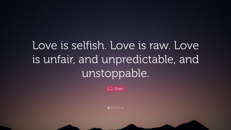 L.J. Shen Quote: “Love is selfish. Love is raw. Love is unfair, and unpredictable, and unstoppable.”