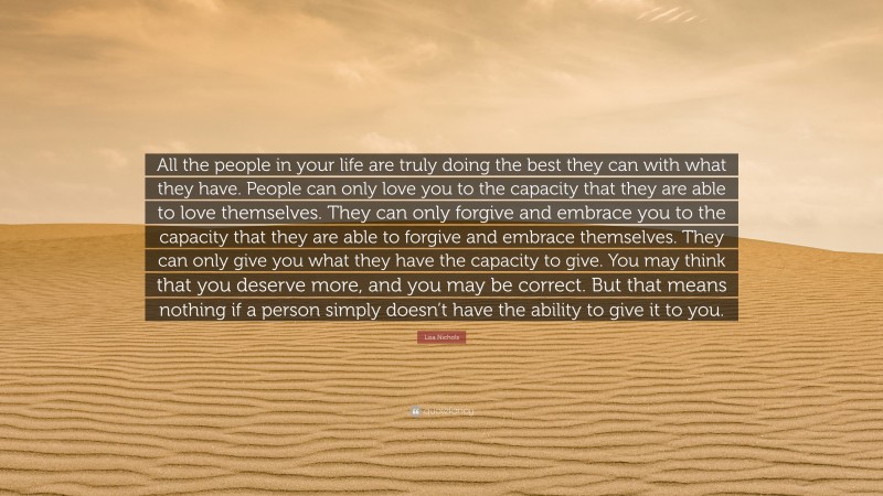Lisa Nichols Quote: “All the people in your life are truly doing the best they can with what they have. People can only love you to the capacity that they are able to love themselves. They can only forgive and embrace you to the capacity that they are able to forgive and embrace themselves. They can only give you what they have the capacity to give. You may think that you deserve more, and you may be correct. But that means nothing if a person simply doesn’t have the ability to give it to you.”