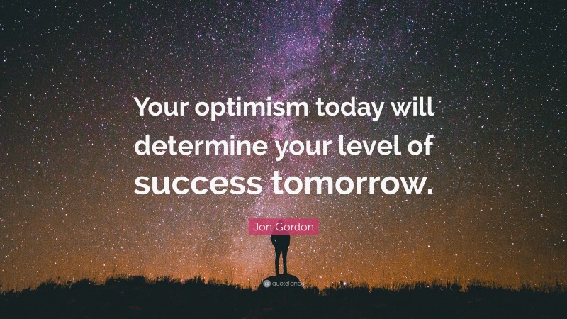 Jon Gordon Quote: “Your optimism today will determine your level of success tomorrow.”