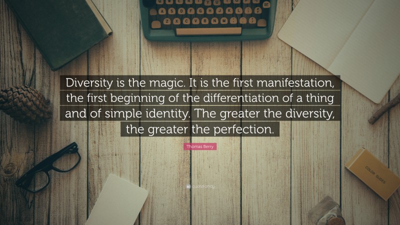 Thomas Berry Quote: “Diversity is the magic. It is the first manifestation, the first beginning of the differentiation of a thing and of simple identity. The greater the diversity, the greater the perfection.”