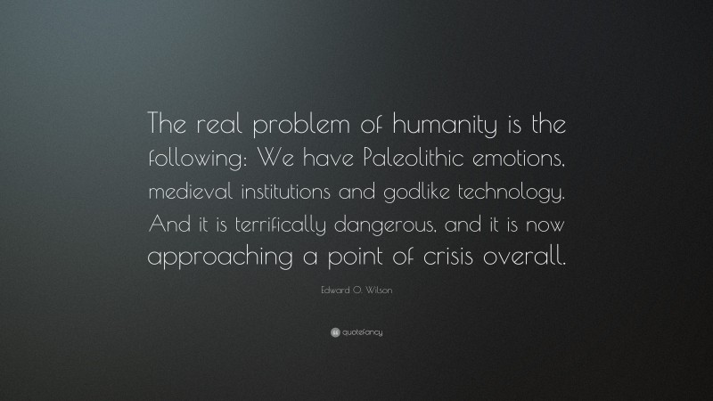 Edward O. Wilson Quote: “The real problem of humanity is the following: We have Paleolithic emotions, medieval institutions and godlike technology. And it is terrifically dangerous, and it is now approaching a point of crisis overall.”