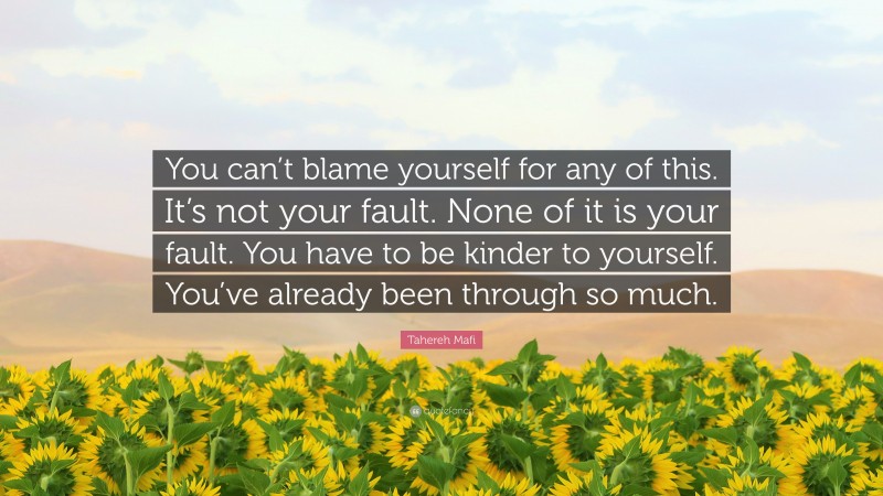 Tahereh Mafi Quote: “You can’t blame yourself for any of this. It’s not your fault. None of it is your fault. You have to be kinder to yourself. You’ve already been through so much.”