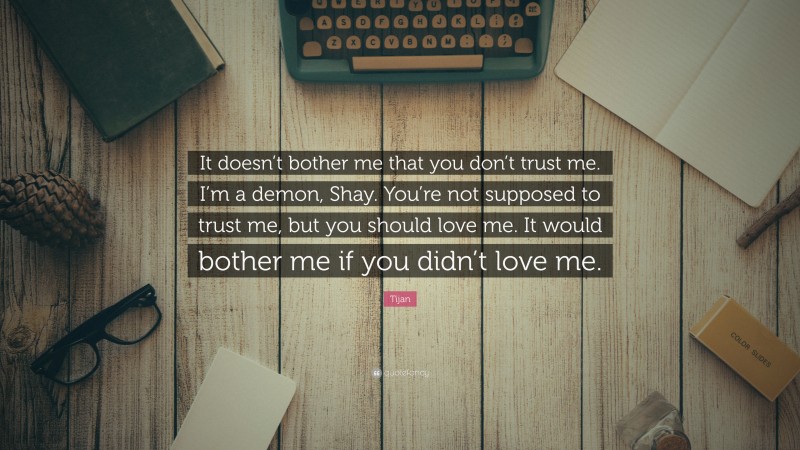 Tijan Quote: “It doesn’t bother me that you don’t trust me. I’m a demon, Shay. You’re not supposed to trust me, but you should love me. It would bother me if you didn’t love me.”