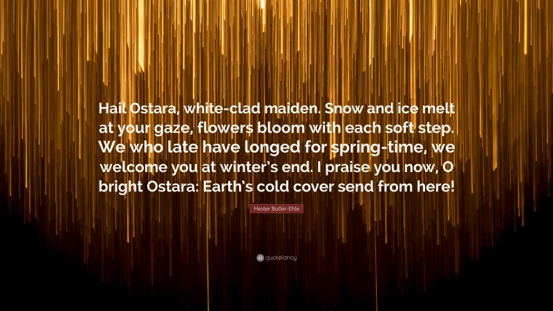 Hester Butler-Ehle Quote: “Hail Ostara, white-clad maiden. Snow and ice melt at your gaze, flowers bloom with each soft step. We who late have longed for spring-time, we welcome you at winter’s end. I praise you now, O bright Ostara: Earth’s cold cover send from here!”