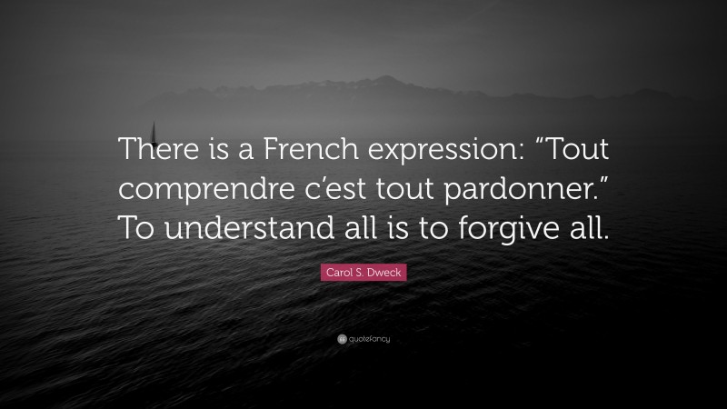 Carol S. Dweck Quote: “There is a French expression: “Tout comprendre c’est tout pardonner.” To understand all is to forgive all.”