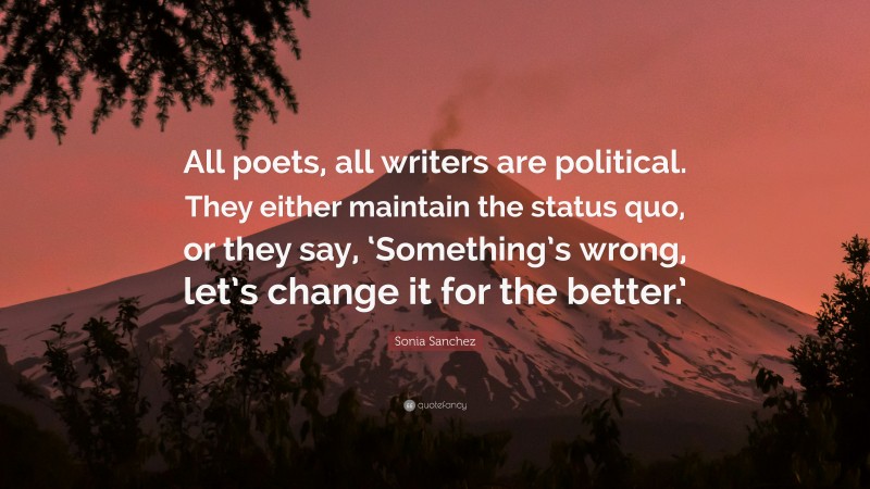 Sonia Sanchez Quote: “All poets, all writers are political. They either maintain the status quo, or they say, ‘Something’s wrong, let’s change it for the better.’”