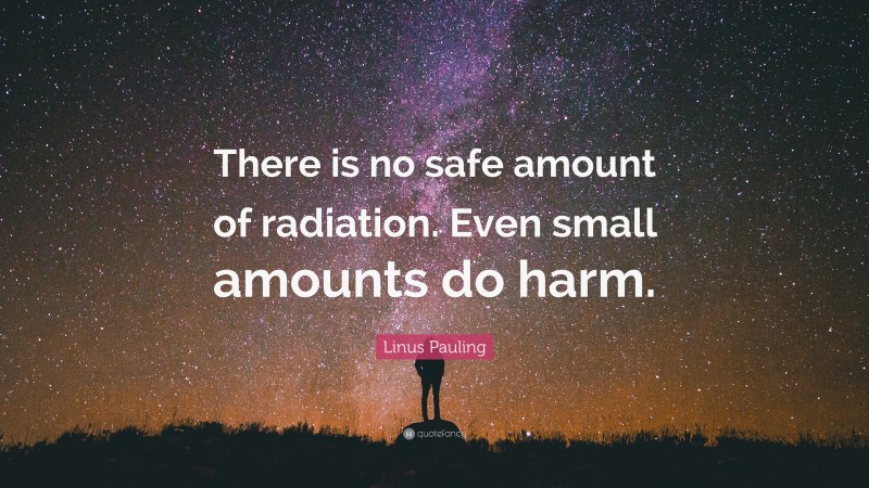 Linus Pauling Quote: “There is no safe amount of radiation. Even small amounts do harm.”