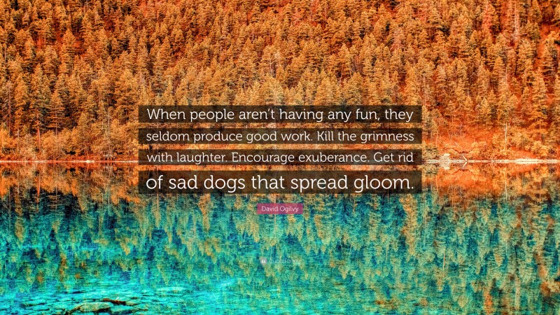 David Ogilvy Quote: “When people aren’t having any fun, they seldom produce good work. Kill the grimness with laughter. Encourage exuberance. Get rid of sad dogs that spread gloom.”