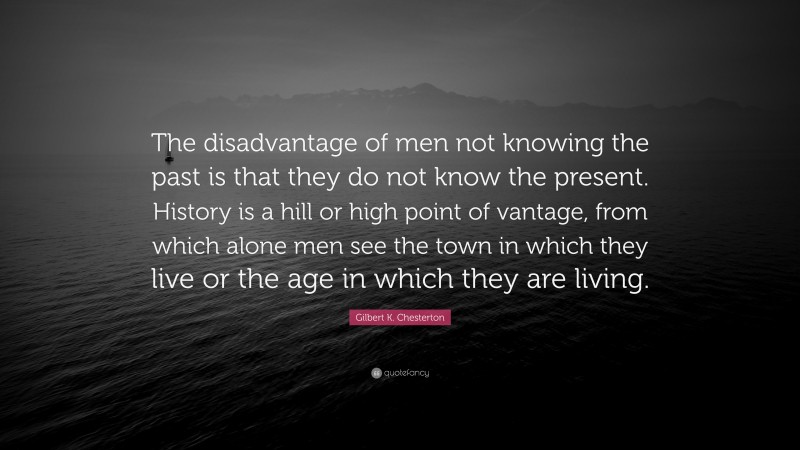 Gilbert K. Chesterton Quote: “The disadvantage of men not knowing the past is that they do not know the present. History is a hill or high point of vantage, from which alone men see the town in which they live or the age in which they are living.”