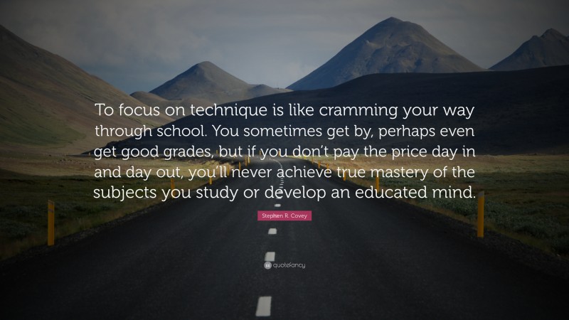 Stephen R. Covey Quote: “To focus on technique is like cramming your way through school. You sometimes get by, perhaps even get good grades, but if you don’t pay the price day in and day out, you’ll never achieve true mastery of the subjects you study or develop an educated mind.”