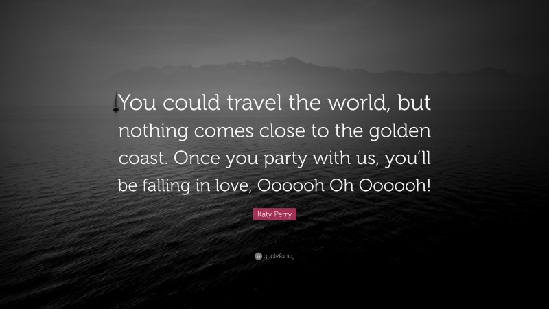 Katy Perry Quote: “You could travel the world, but nothing comes close to the golden coast. Once you party with us, you’ll be falling in love, Oooooh Oh Oooooh!”