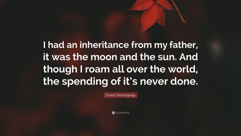 Ernest Hemingway Quote: “I had an inheritance from my father, it was the moon and the sun. And though I roam all over the world, the spending of it’s never done.”