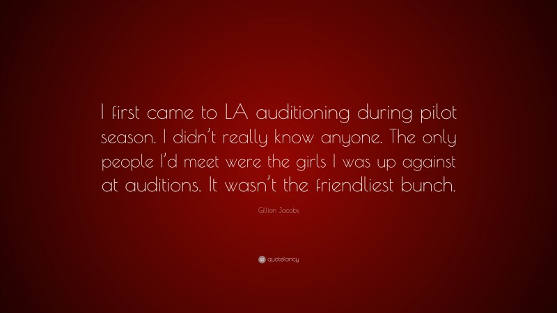 Gillian Jacobs Quote: “I first came to LA auditioning during pilot season. I didn’t really know anyone. The only people I’d meet were the girls I was up against at auditions. It wasn’t the friendliest bunch.”